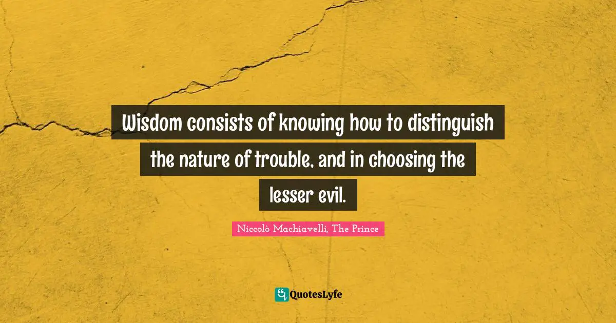 Niccolò Machiavelli, The Prince Quotes: Wisdom consists of knowing how to distinguish the nature of trouble, and in choosing the lesser evil.