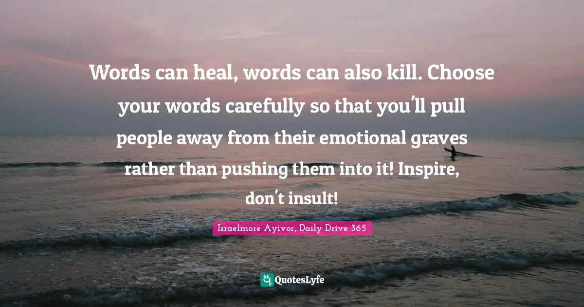 Inspirations Quotes: "Words can heal, words can also kill. Choose your words carefully so that you'll pull people away from their emotional graves rather than pushing them into it! Inspire, don't insult!"