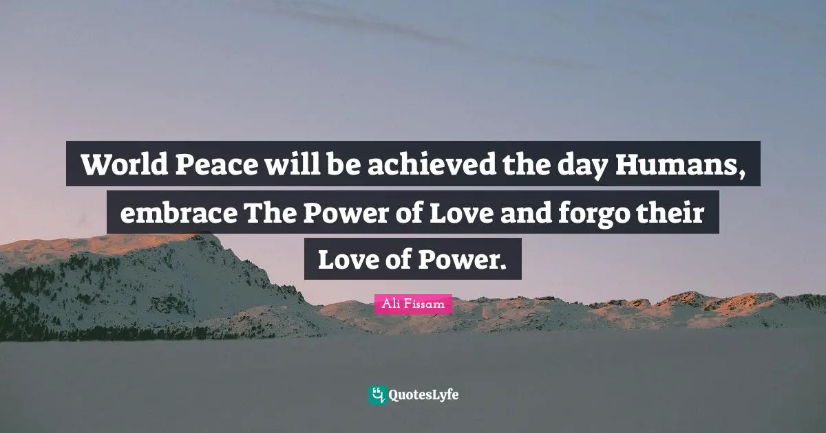 World Peace will be achieved the day Humans, embrace The Power of Love and forgo their Love of Power.