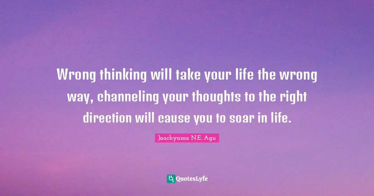 Wrong thinking will take your life the wrong way, channeling your thoughts to the right direction will cause you to soar in life.