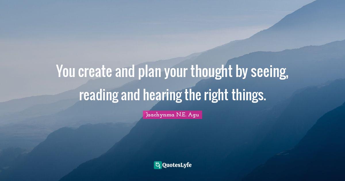 You create and plan your thought by seeing, reading and hearing the right things.
