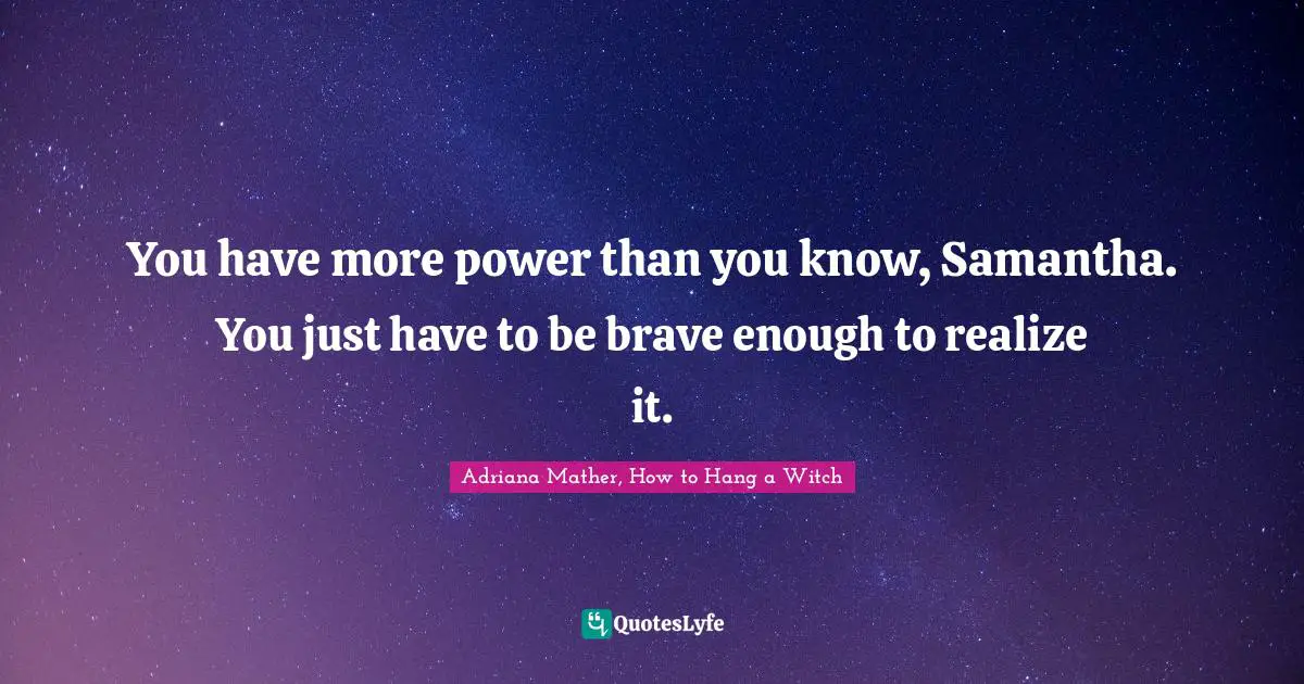 You have more power than you know, Samantha. You just have to be brave enough to realize it.