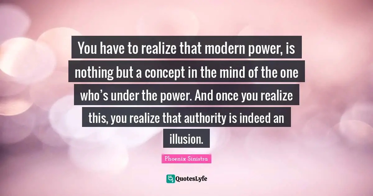 You have to realize that modern power, is nothing but a concept in the mind of the one who’s under the power. And once you realize this, you realize that authority is indeed an illusion.