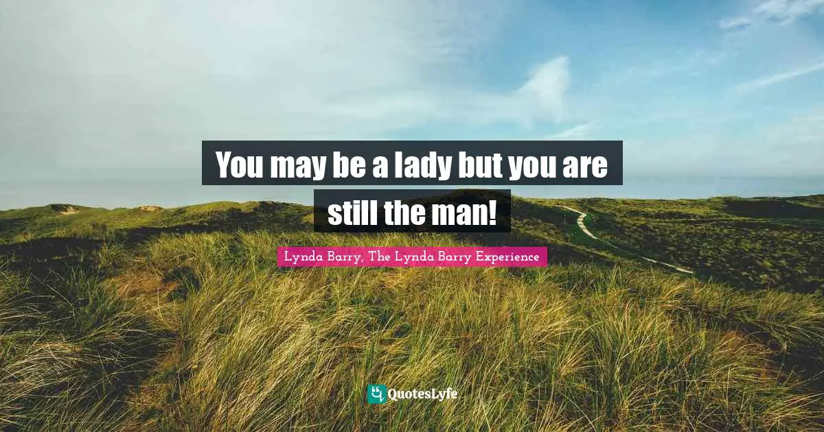 You may be a lady but you are still the man!