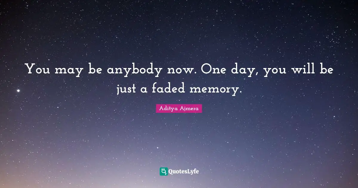 You may be anybody now. One day, you will be just a faded memory.