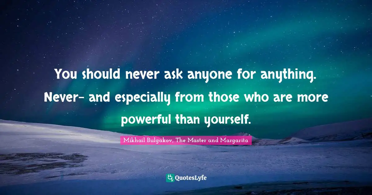 You should never ask anyone for anything. Never- and especially from those who are more powerful than yourself.