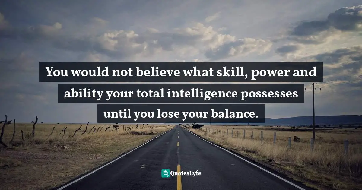 You would not believe what skill, power and ability your total intelligence possesses until you lose your balance.