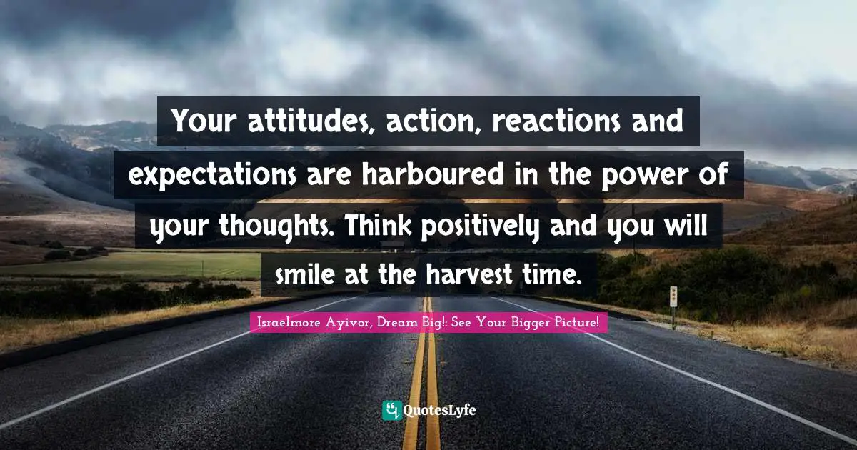 Your attitudes, action, reactions and expectations are harboured in the power of your thoughts. Think positively and you will smile at the harvest time.