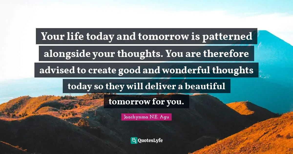 Your life today and tomorrow is patterned alongside your thoughts. You are therefore advised to create good and wonderful thoughts today so they will deliver a beautiful tomorrow for you.