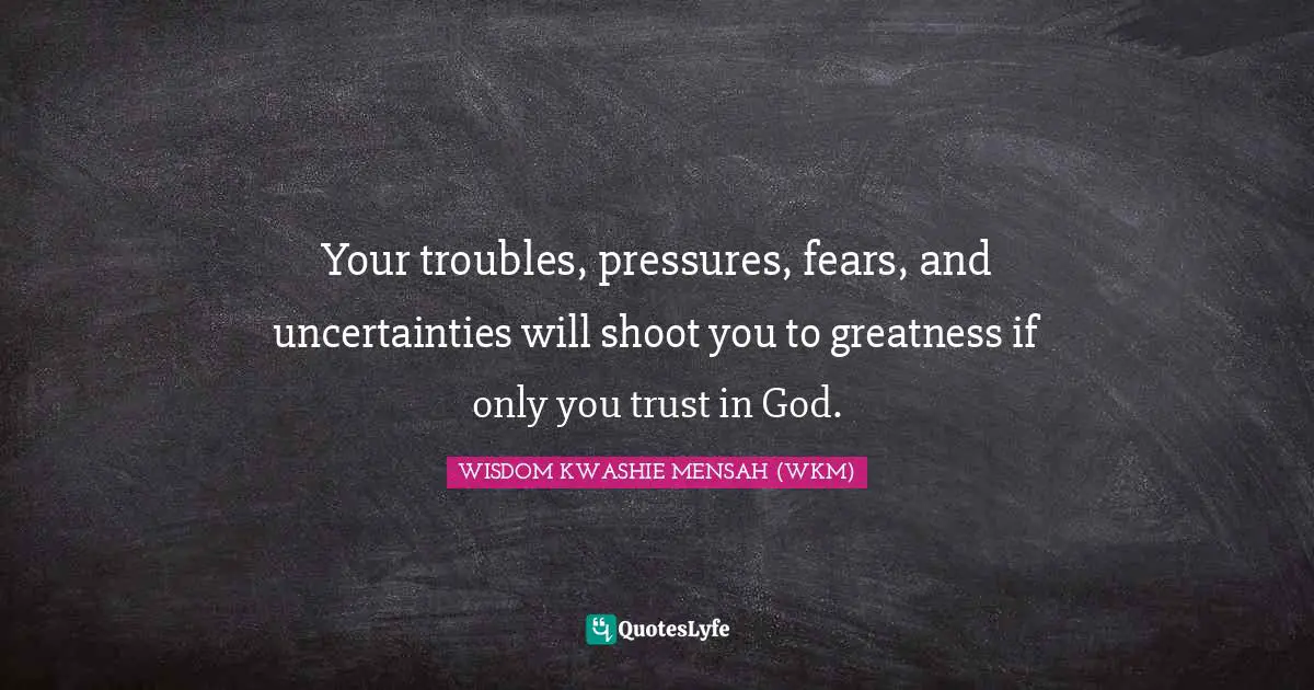 Your troubles, pressures, fears, and uncertainties will shoot you to greatness if only you trust in God.