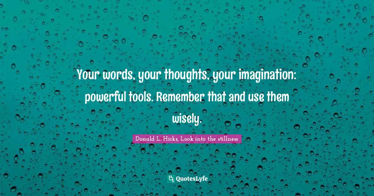 Your words, your thoughts, your imagination: powerful tools. Remember that and use them wisely.