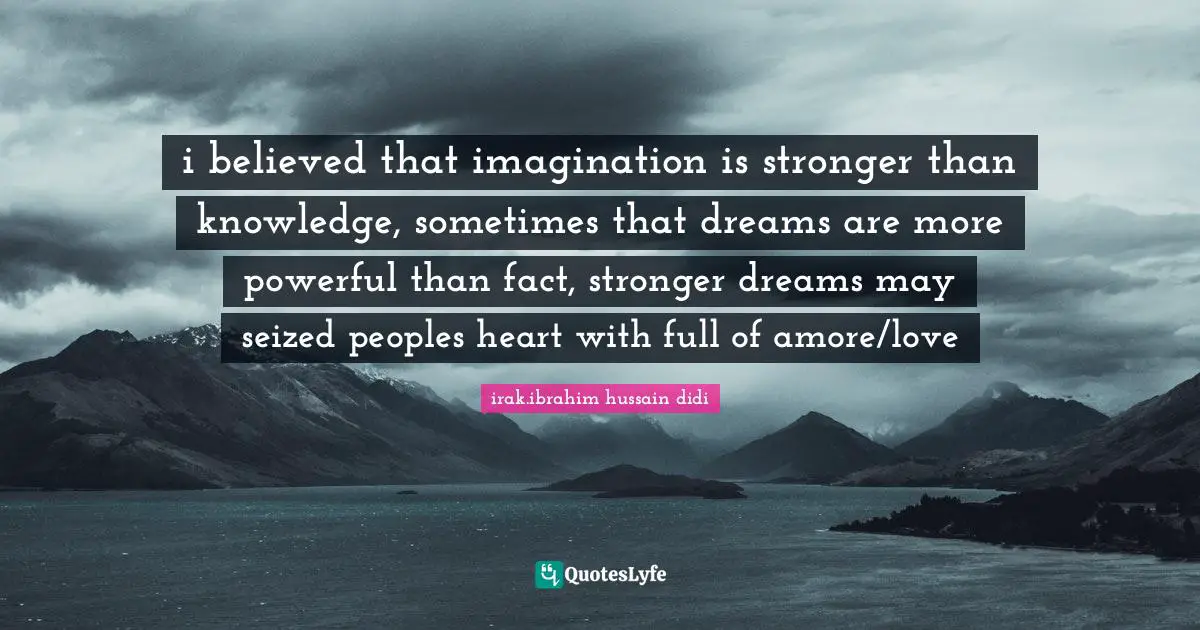 i believed that imagination is stronger than knowledge, sometimes that dreams are more powerful than fact, stronger dreams may seized peoples heart with full of amore/love