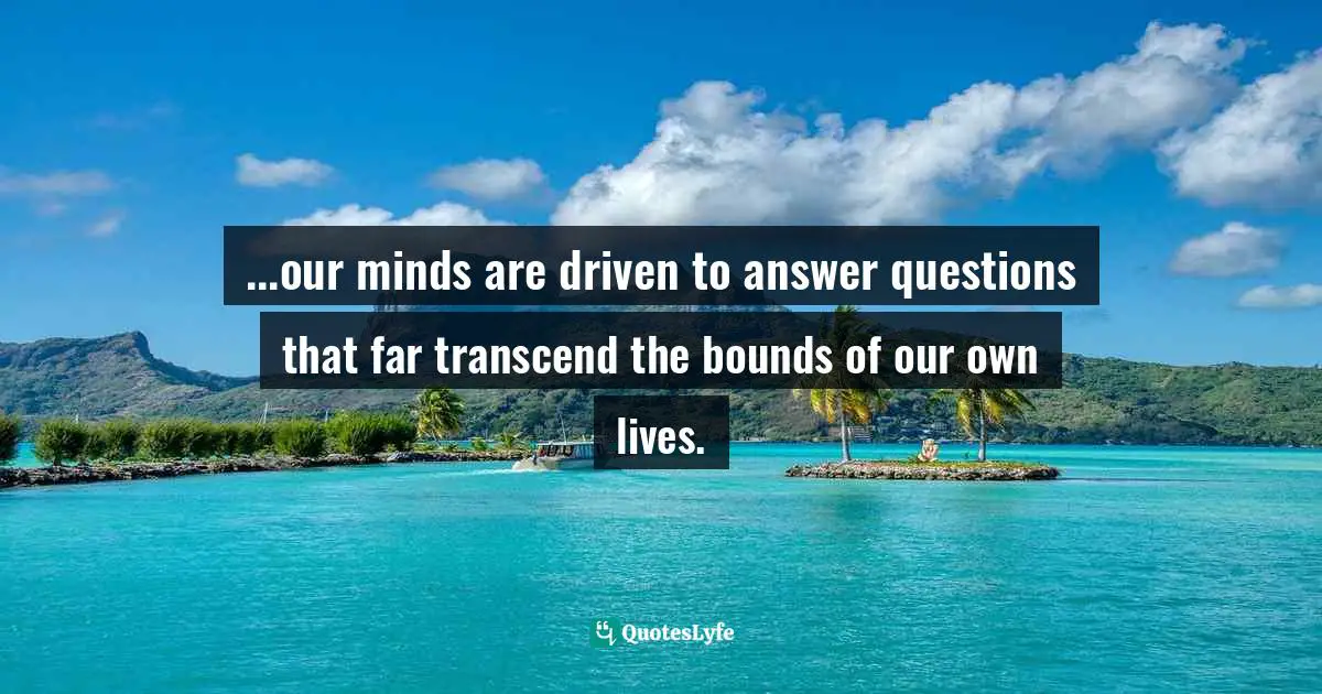...our minds are driven to answer questions that far transcend the bounds of our own lives.