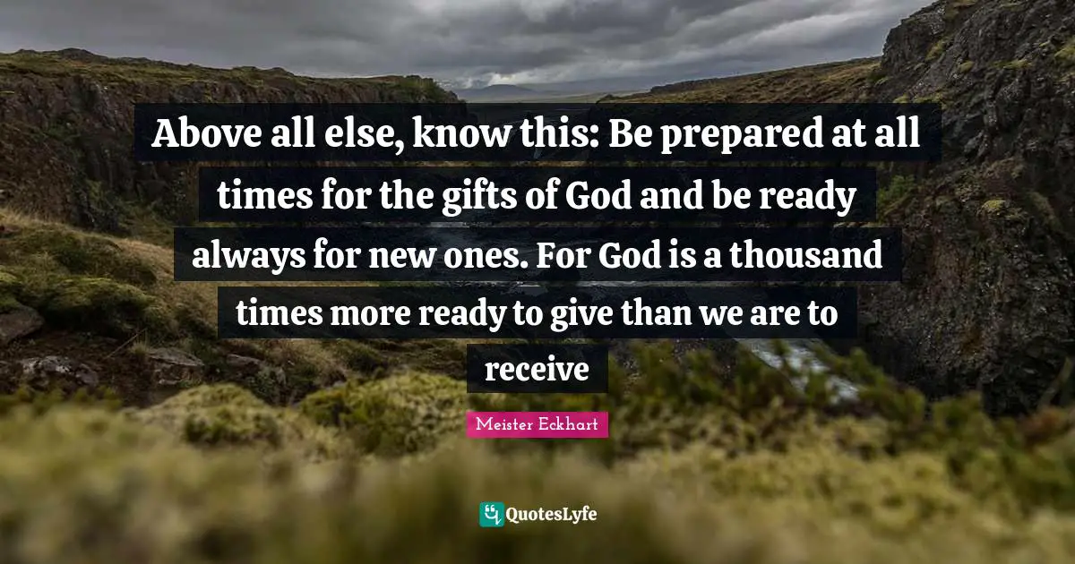 Meister Eckhart Quotes: Above all else, know this: Be prepared at all times for the gifts of God and be ready always for new ones. For God is a thousand times more ready to give than we are to receive