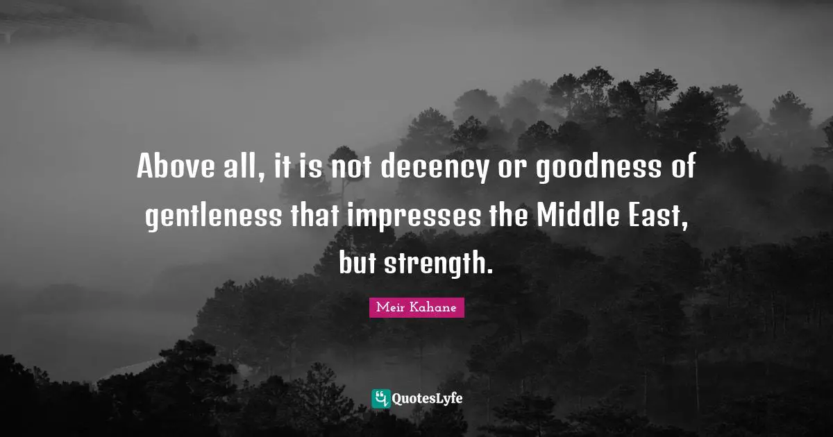 Meir Kahane Quotes: "Above all, it is not decency or goodness of gentleness that impresses the Middle East, but strength."