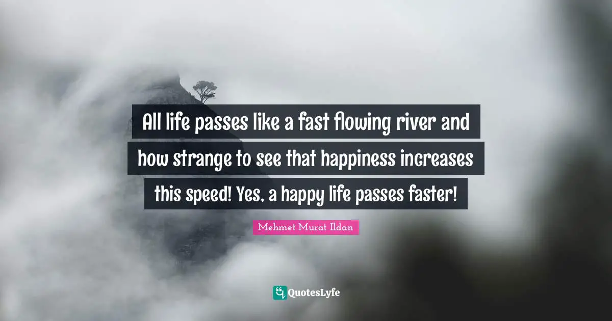 All life passes like a fast flowing river and how strange to see that happiness increases this speed! Yes, a happy life passes faster!