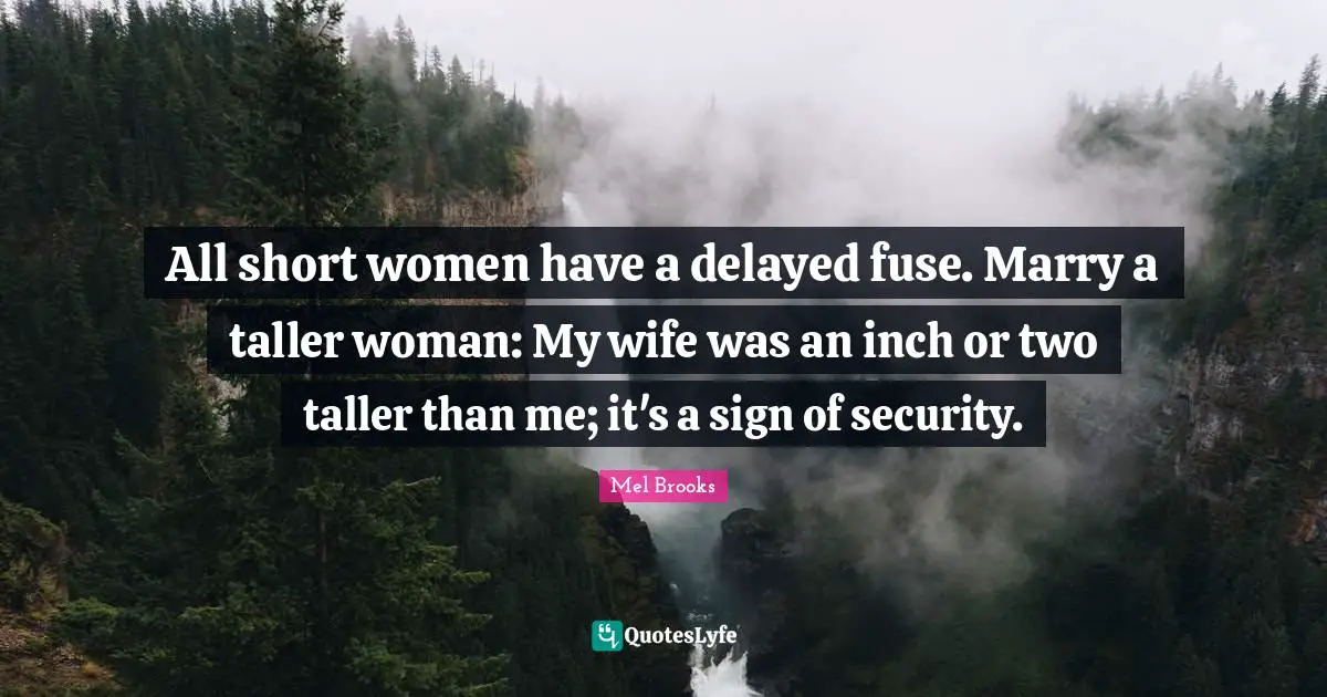 All short women have a delayed fuse. Marry a taller woman: My wife was an inch or two taller than me; it's a sign of security.