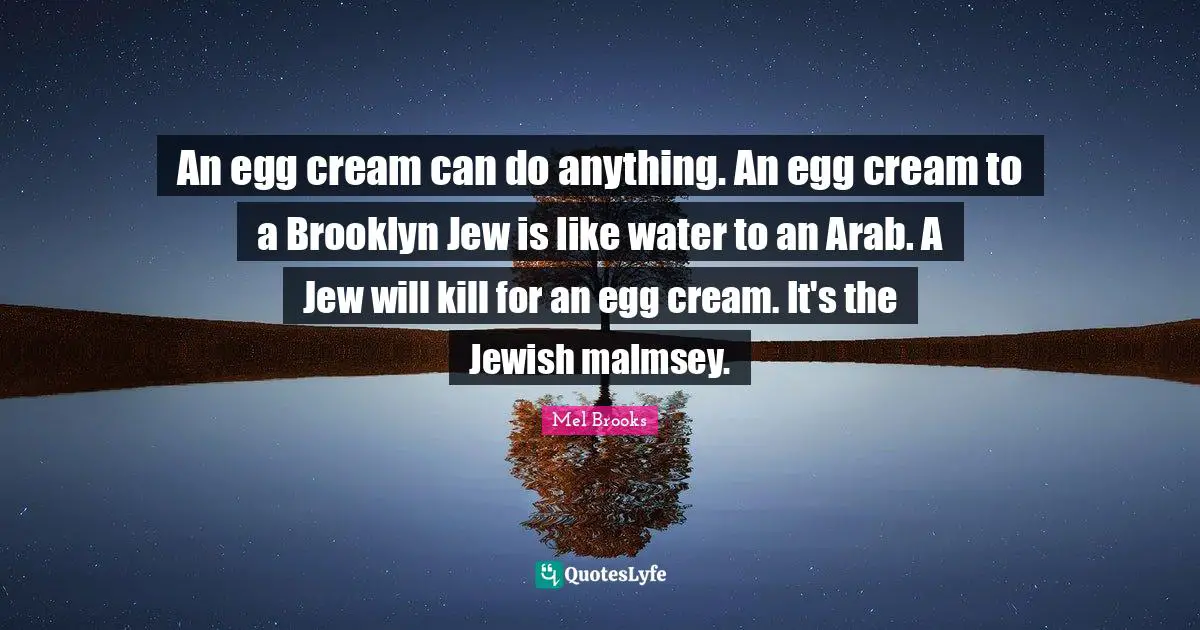 An egg cream can do anything. An egg cream to a Brooklyn Jew is like water to an Arab. A Jew will kill for an egg cream. It's the Jewish malmsey.
