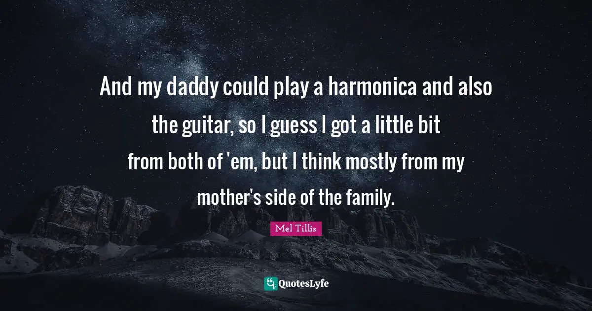 And my daddy could play a harmonica and also the guitar, so I guess I got a little bit from both of 'em, but I think mostly from my mother's side of the family.