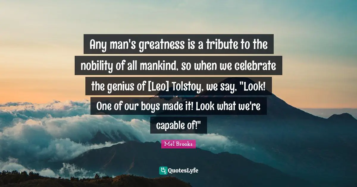 Any man's greatness is a tribute to the nobility of all mankind, so when we celebrate the genius of [Leo] Tolstoy, we say, "Look! One of our boys made it! Look what we're capable of!"