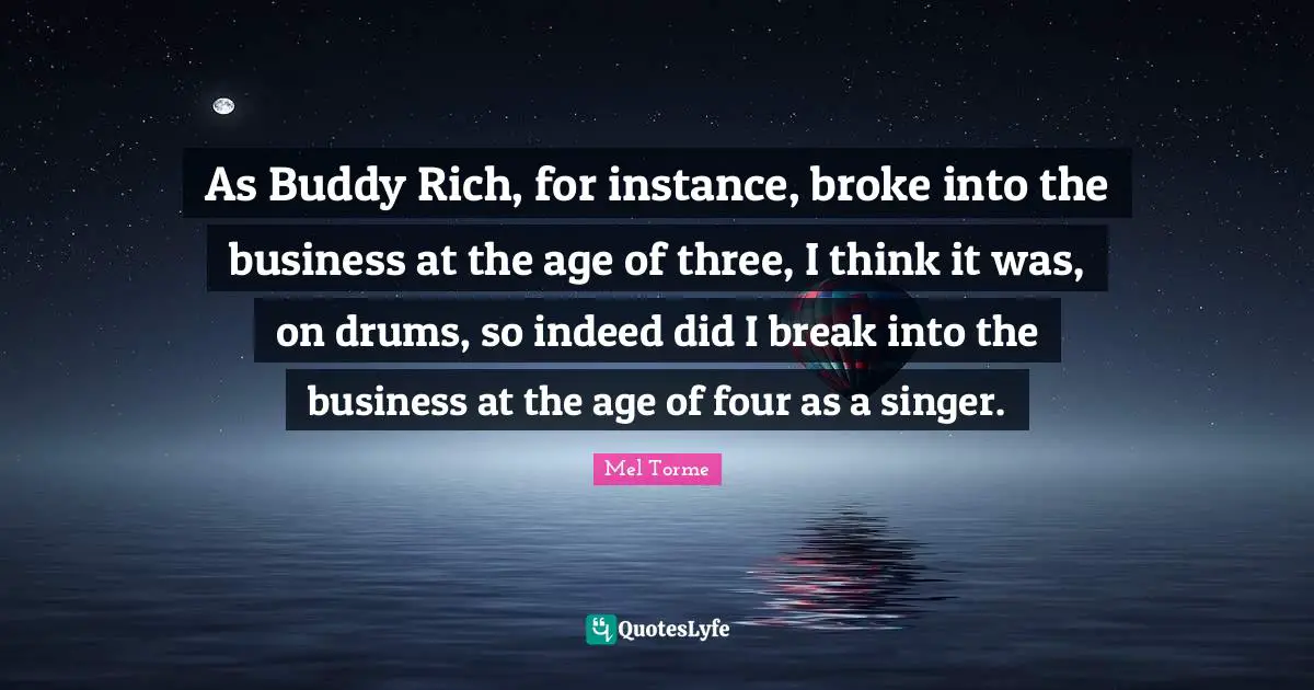 As Buddy Rich, for instance, broke into the business at the age of three, I think it was, on drums, so indeed did I break into the business at the age of four as a singer.