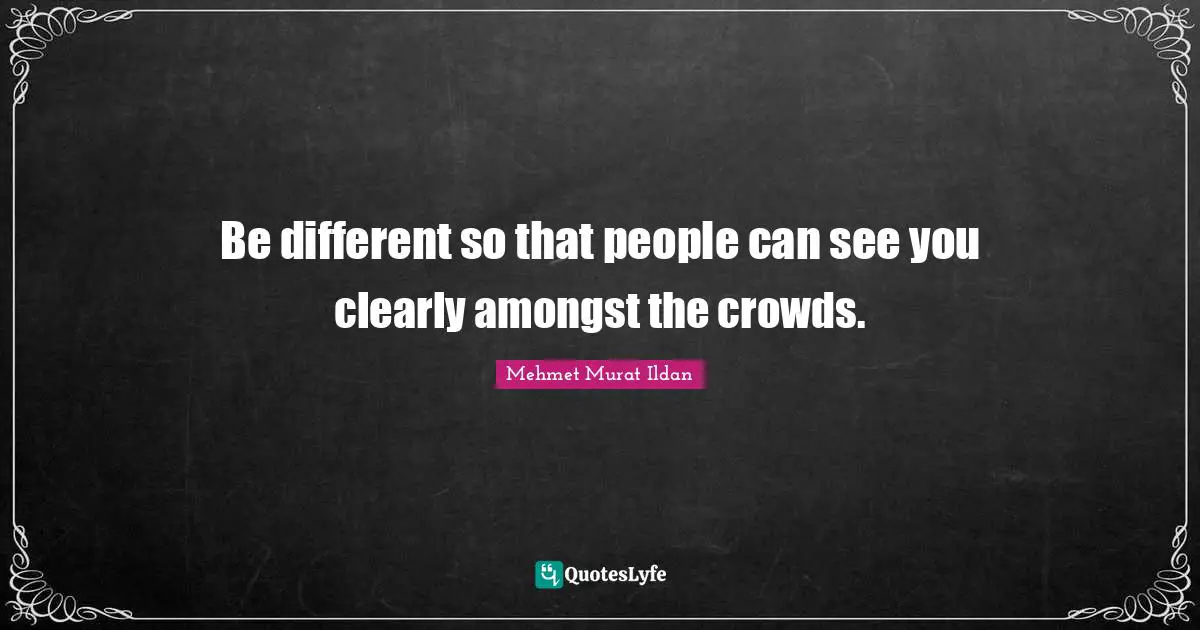 Be different so that people can see you clearly amongst the crowds.