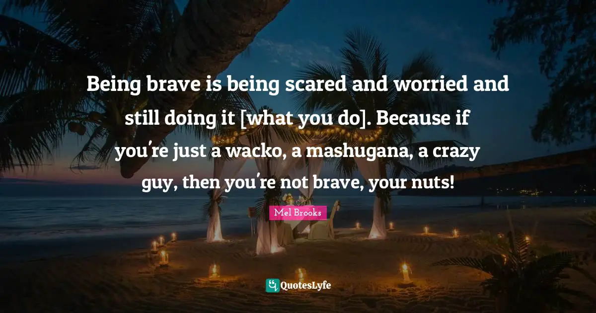 Being brave is being scared and worried and still doing it [what you do]. Because if you're just a wacko, a mashugana, a crazy guy, then you're not brave, your nuts!