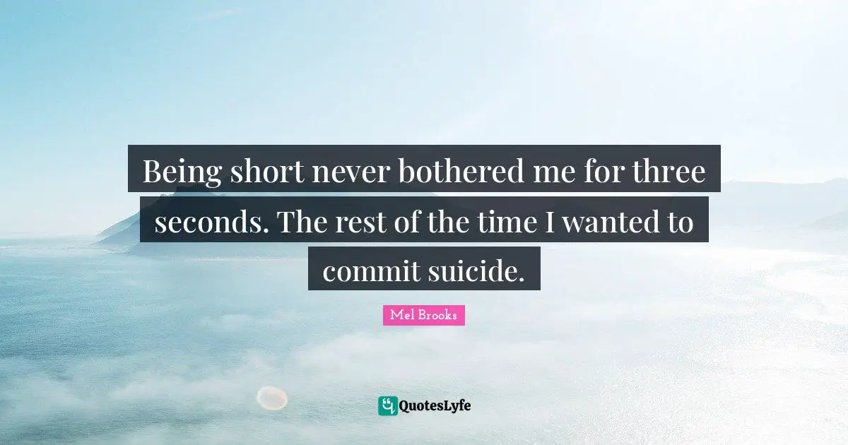 Being short never bothered me for three seconds. The rest of the time I wanted to commit suicide.