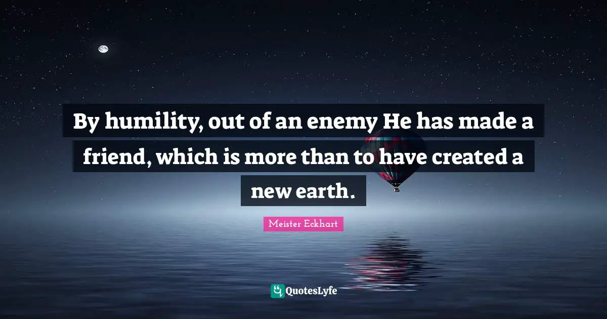 By humility, out of an enemy He has made a friend, which is more than to have created a new earth.