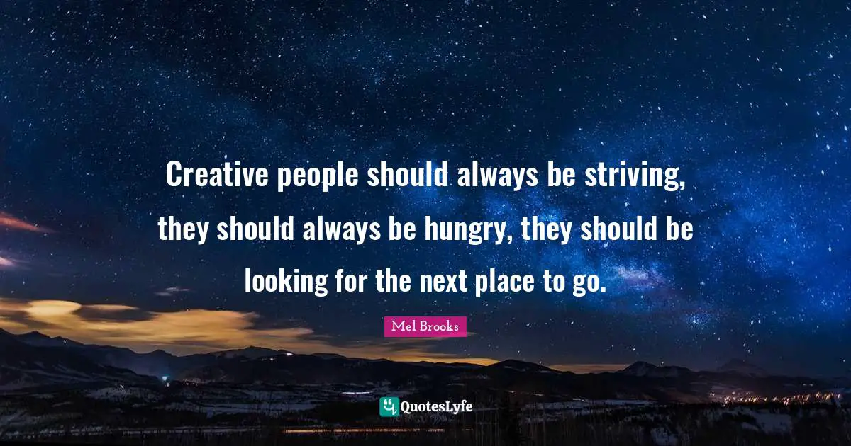 Creative people should always be striving, they should always be hungry, they should be looking for the next place to go.