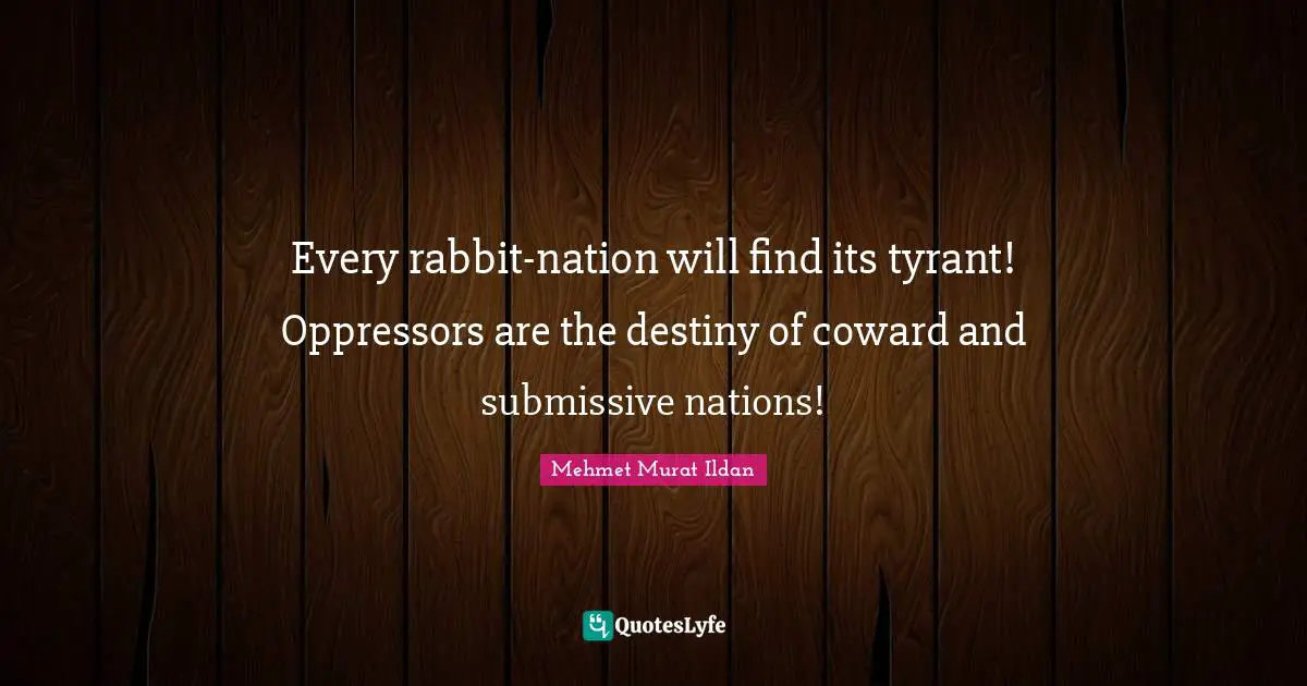 Every rabbit-nation will find its tyrant! Oppressors are the destiny of coward and submissive nations!
