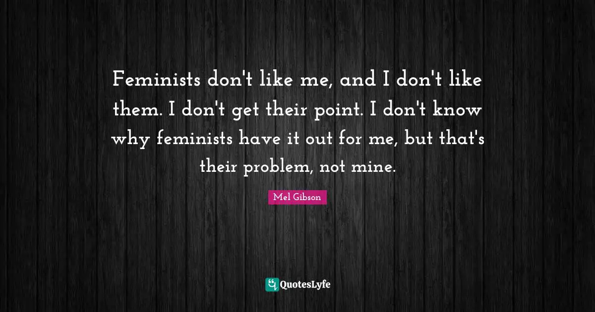 Feminists don't like me, and I don't like them. I don't get their point. I don't know why feminists have it out for me, but that's their problem, not mine.