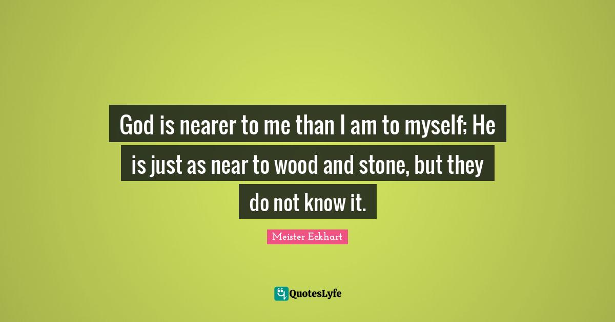 God is nearer to me than I am to myself; He is just as near to wood and stone, but they do not know it.