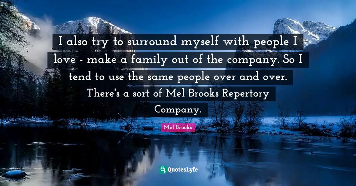 I also try to surround myself with people I love - make a family out of the company. So I tend to use the same people over and over. There's a sort of Mel Brooks Repertory Company.