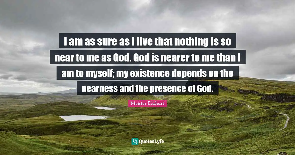 I am as sure as I live that nothing is so near to me as God. God is nearer to me than I am to myself; my existence depends on the nearness and the presence of God.