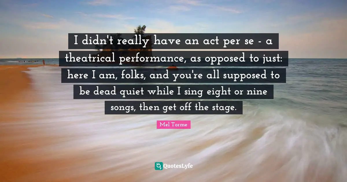 I didn't really have an act per se - a theatrical performance, as opposed to just: here I am, folks, and you're all supposed to be dead quiet while I sing eight or nine songs, then get off the stage.