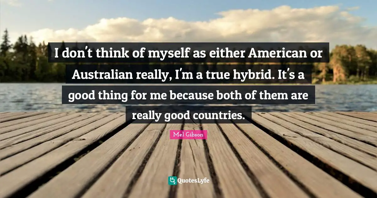 I don't think of myself as either American or Australian really, I'm a true hybrid. It's a good thing for me because both of them are really good countries.