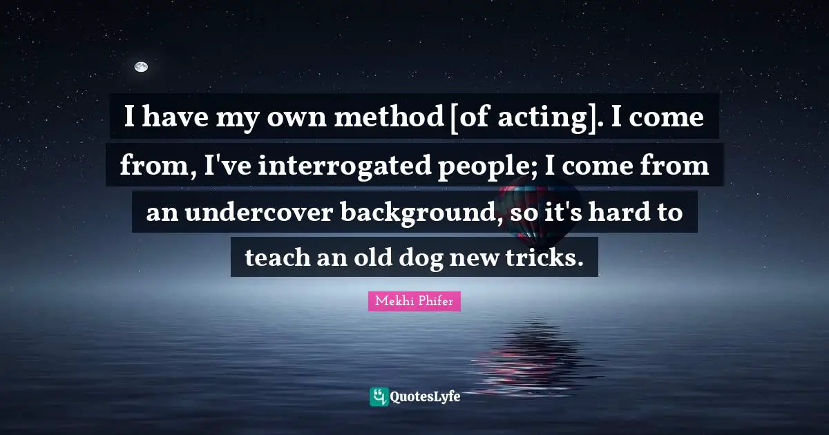 I have my own method [of acting]. I come from, I've interrogated people; I come from an undercover background, so it's hard to teach an old dog new tricks.