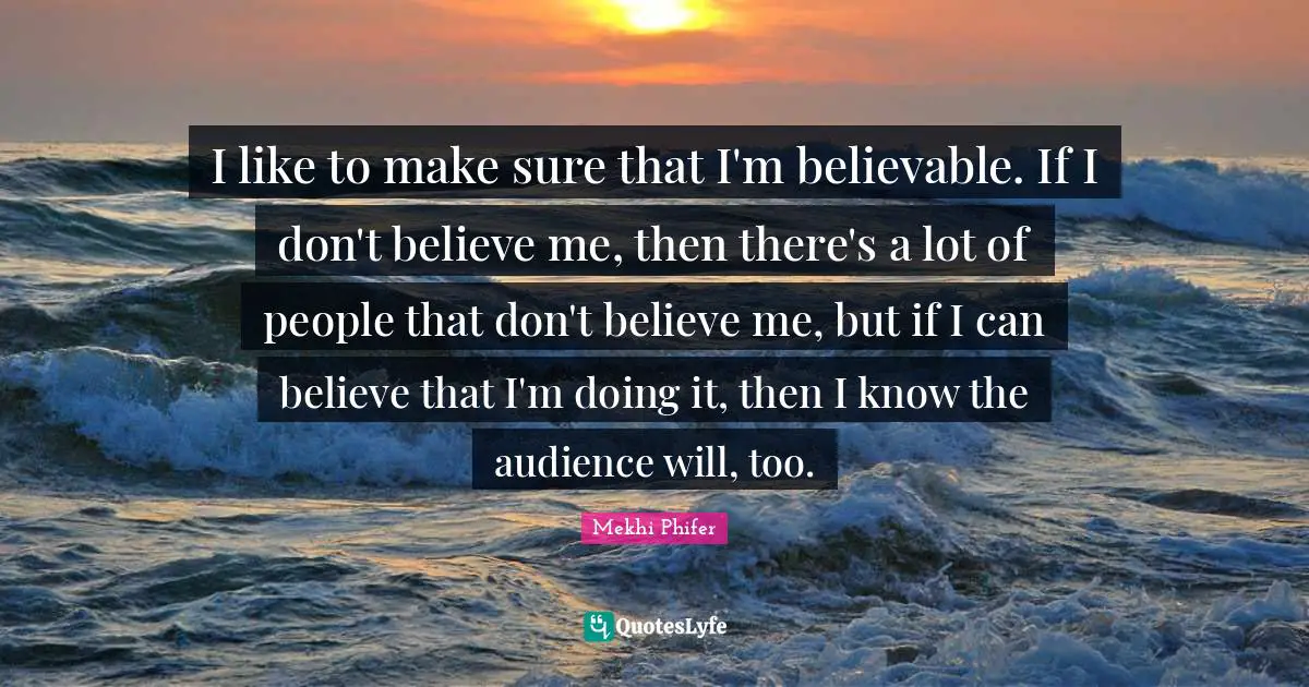 I like to make sure that I'm believable. If I don't believe me, then there's a lot of people that don't believe me, but if I can believe that I'm doing it, then I know the audience will, too.