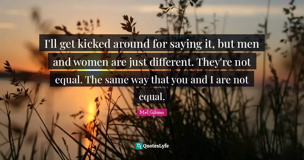 I'll get kicked around for saying it, but men and women are just different. They're not equal. The same way that you and I are not equal.