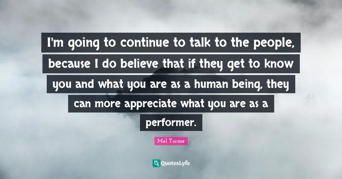 I'm going to continue to talk to the people, because I do believe that if they get to know you and what you are as a human being, they can more appreciate what you are as a performer.