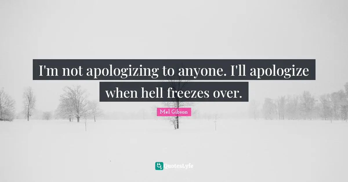 I'm not apologizing to anyone. I'll apologize when hell freezes over.