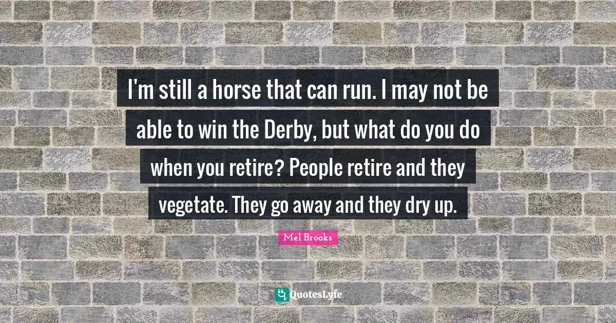 I'm still a horse that can run. I may not be able to win the Derby, but what do you do when you retire? People retire and they vegetate. They go away and they dry up.