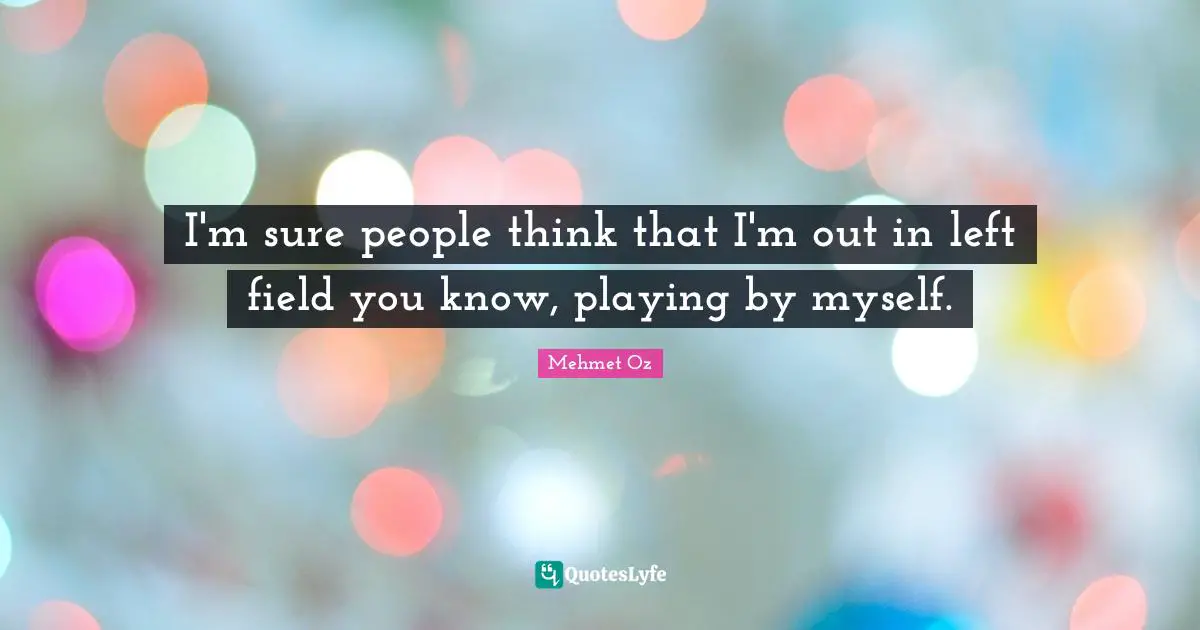 I'm sure people think that I'm out in left field you know, playing by myself.