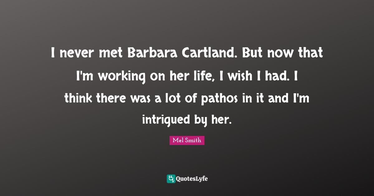 I never met Barbara Cartland. But now that I'm working on her life, I wish I had. I think there was a lot of pathos in it and I'm intrigued by her.