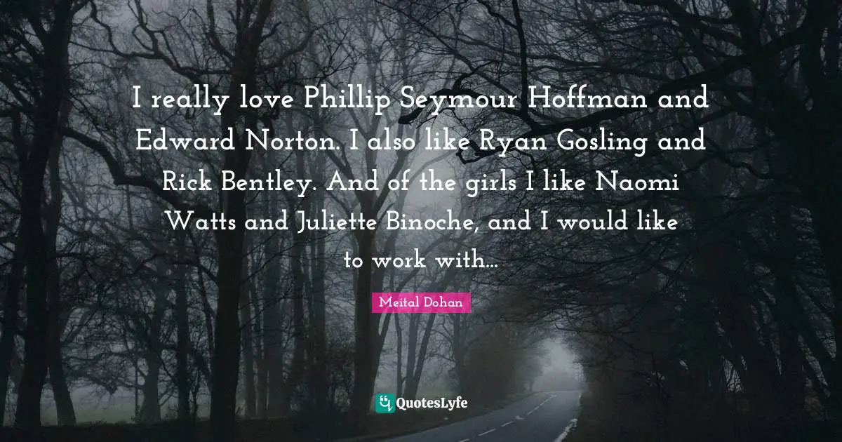 Meital Dohan Quotes: "I really love Phillip Seymour Hoffman and Edward Norton. I also like Ryan Gosling and Rick Bentley. And of the girls I like Naomi Watts and Juliette Binoche, and I would like to work with..."