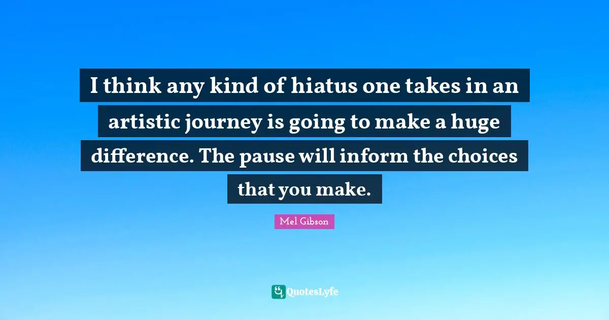 I think any kind of hiatus one takes in an artistic journey is going to make a huge difference. The pause will inform the choices that you make.