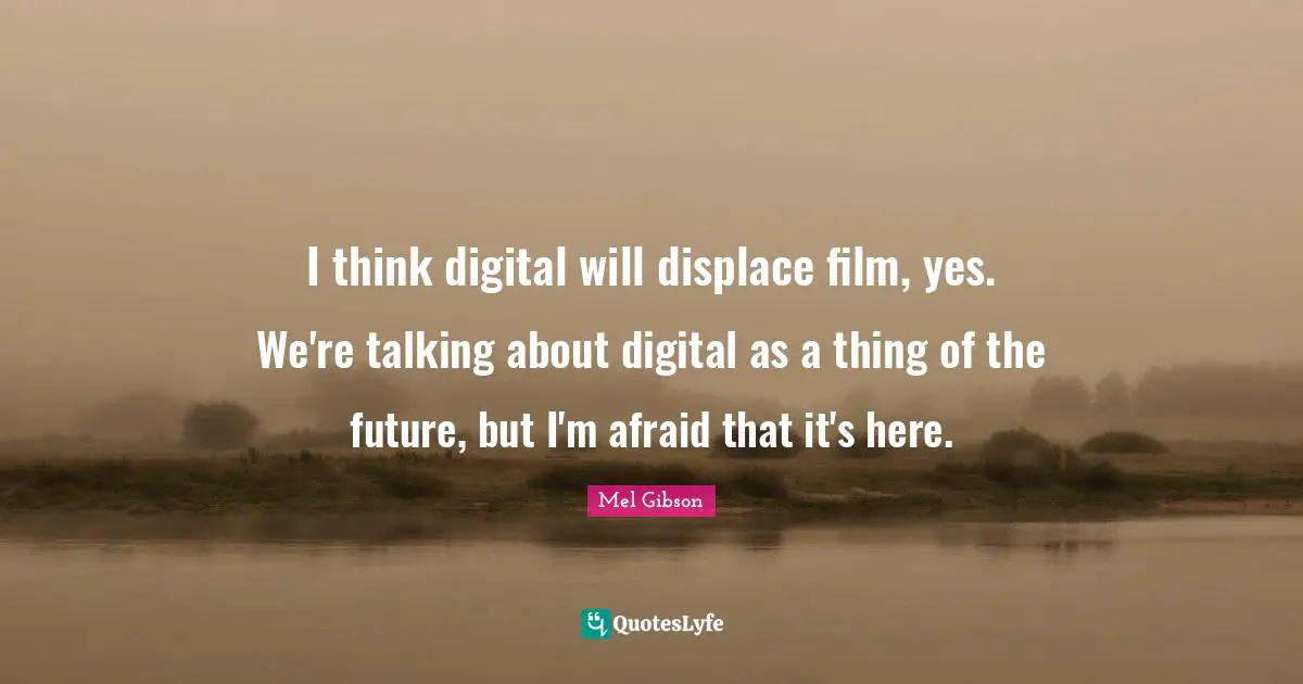 I think digital will displace film, yes. We're talking about digital as a thing of the future, but I'm afraid that it's here.