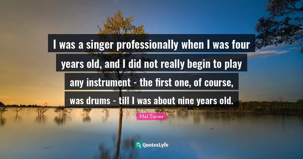 I was a singer professionally when I was four years old, and I did not really begin to play any instrument - the first one, of course, was drums - till I was about nine years old.
