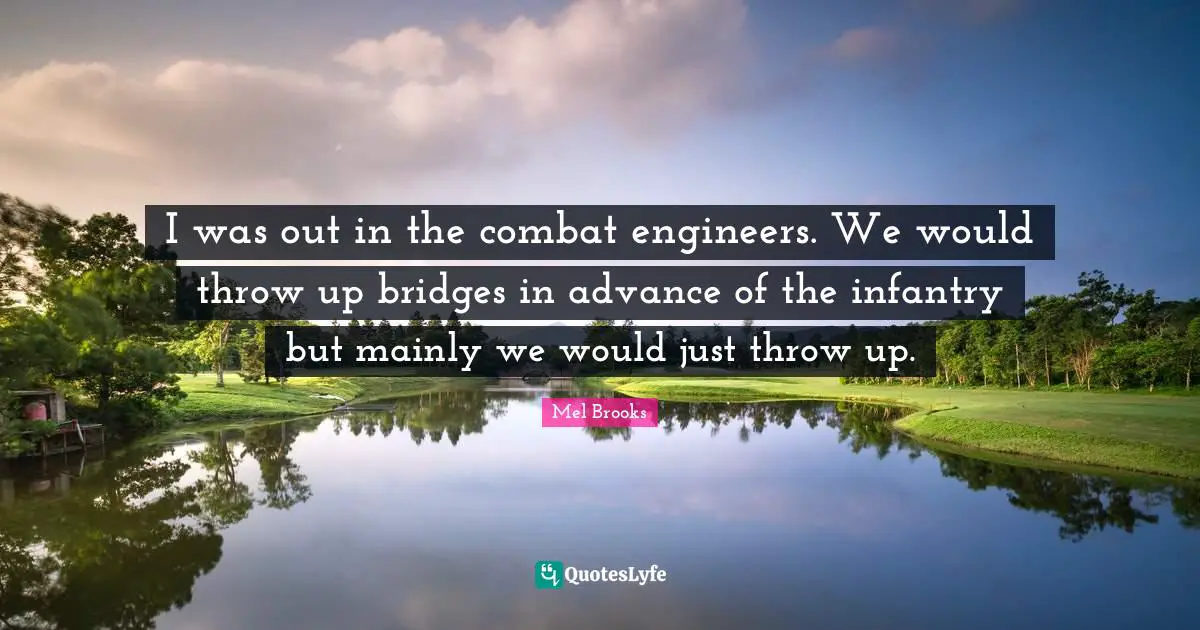 I was out in the combat engineers. We would throw up bridges in advance of the infantry but mainly we would just throw up.